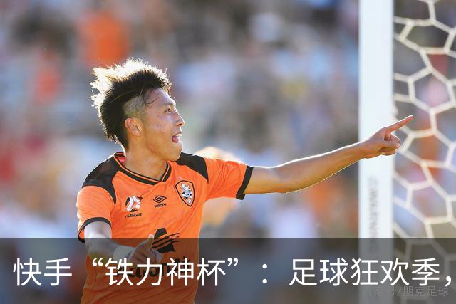 快手“铁力神杯”：足球狂欢季，“老铁”上场